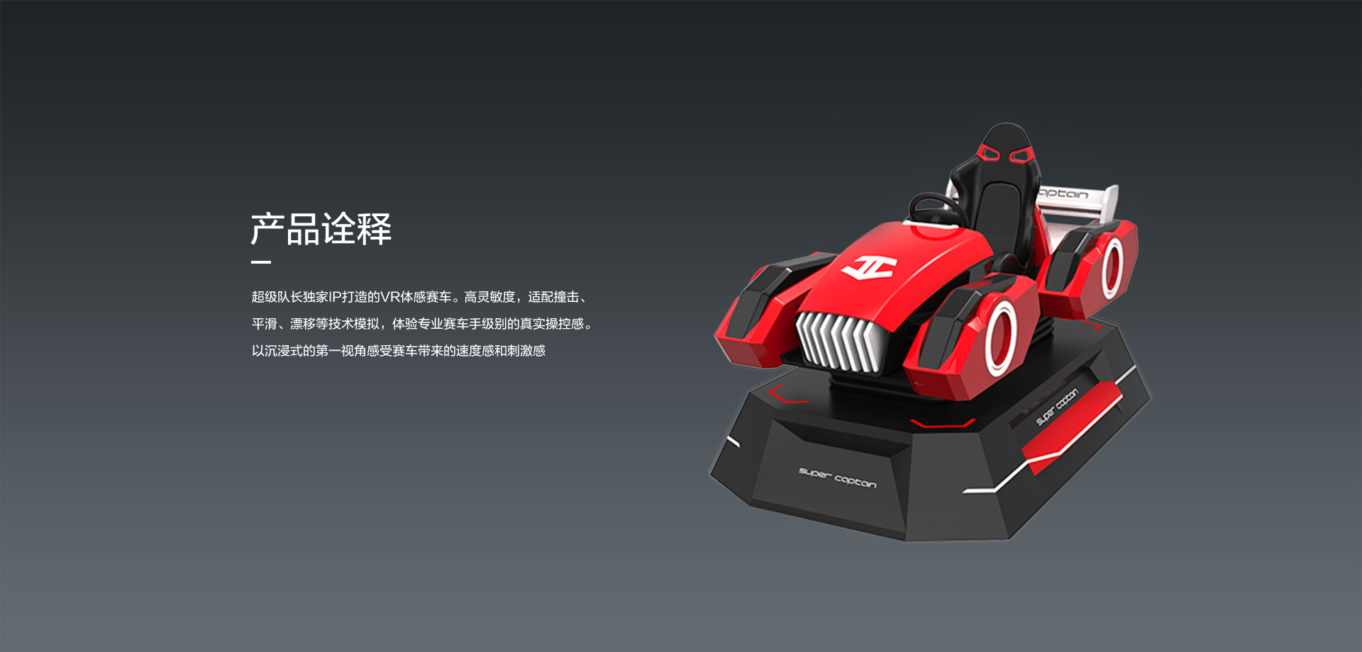 超级队长独家IP打造的VR体感赛车。高灵敏度，适配撞击、 平滑、漂移等技术模拟，体验专业赛车手级别的真实操控感。以沉浸式的第一视角感受赛车带来的速度感和刺激感